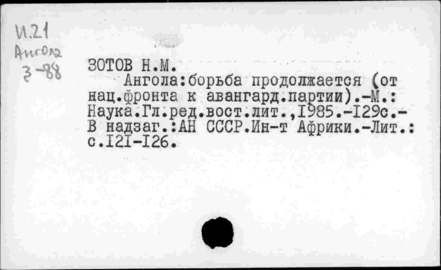 ﻿мН
ЗОТОВ н.м.
Ангола:борьба продолжается (от нац.фронта к авангард.партии).-М.: Наука.Гл.ред.вост.лит.,1985.-129с. В надзаг.:АН СССР.Ин-т Африки.-Лит с.121-126.